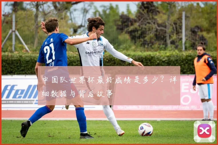 中国队世界杯最好成绩是多少？详细数据与背后故事
