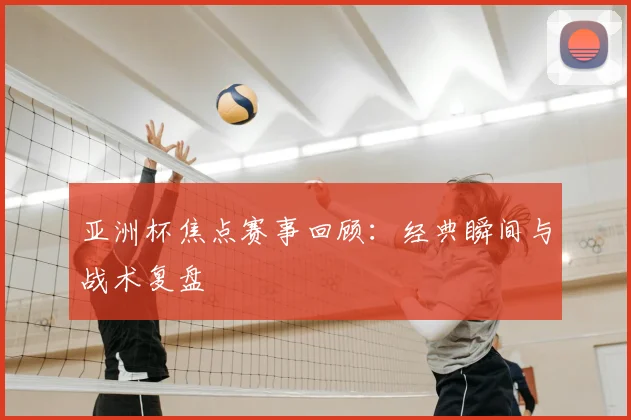 亚洲杯焦点赛事回顾：经典瞬间与战术复盘