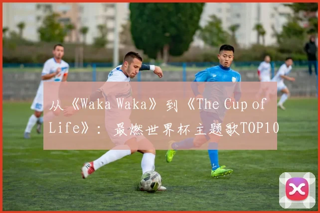 从《Waka Waka》到《The Cup of Life》：最燃世界杯主题歌TOP10