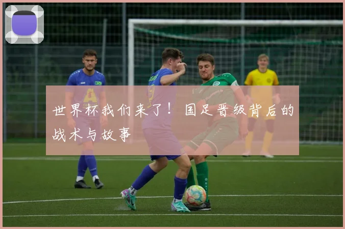 世界杯我们来了!国足晋级背后的战术与故事