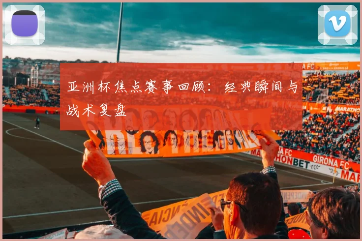 亚洲杯焦点赛事回顾:经典瞬间与战术复盘